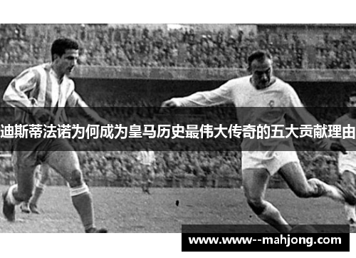 迪斯蒂法诺为何成为皇马历史最伟大传奇的五大贡献理由 迪斯蒂法诺为何成为皇马历史最伟大传奇的五大贡献理由