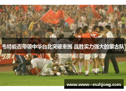 韦特能否带领中华台北突破重围 战胜实力强大的蒙古队