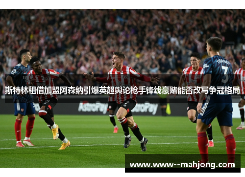 斯特林租借加盟阿森纳引爆英超舆论枪手锋线豪赌能否改写争冠格局 斯特林租借加盟阿森纳引爆英超舆论枪手锋线豪赌能否改写争冠格局