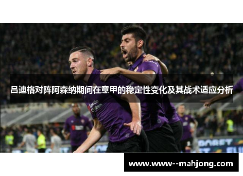 吕迪格对阵阿森纳期间在意甲的稳定性变化及其战术适应分析